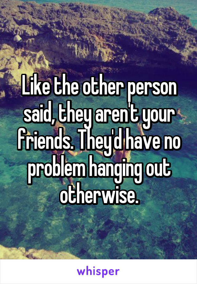 Like the other person said, they aren't your friends. They'd have no problem hanging out otherwise.