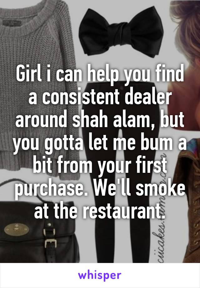 Girl i can help you find a consistent dealer around shah alam, but you gotta let me bum a bit from your first purchase. We'll smoke at the restaurant.