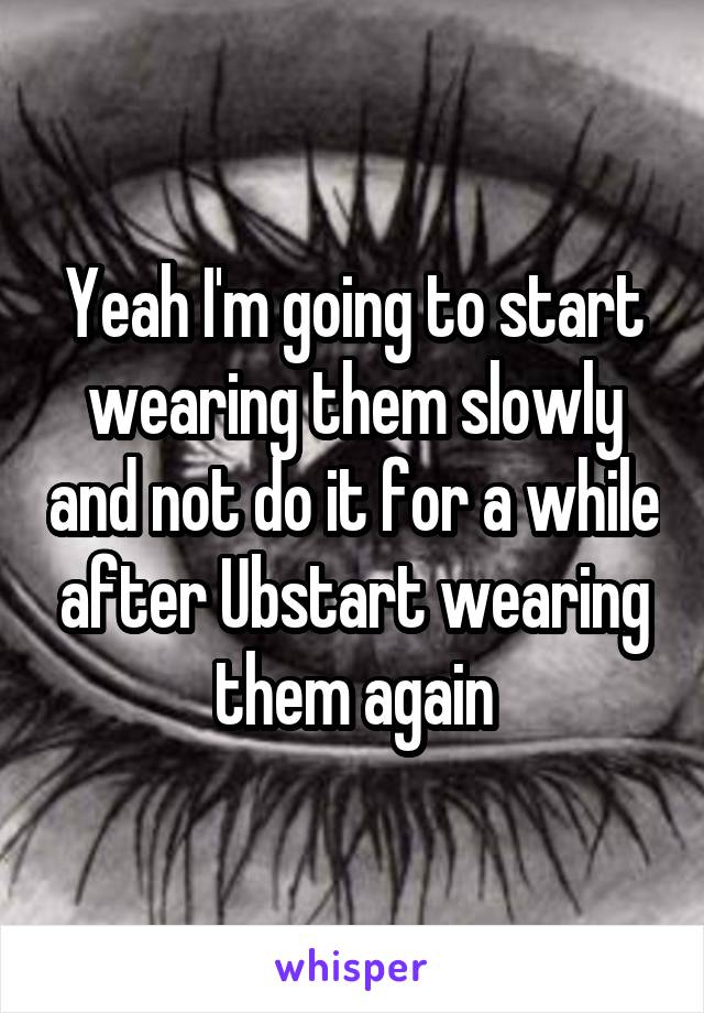 Yeah I'm going to start wearing them slowly and not do it for a while after Ubstart wearing them again