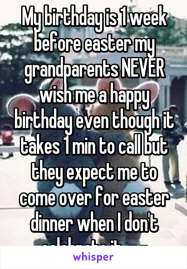 My birthday is 1 week before easter my grandparents NEVER wish me a happy birthday even though it takes 1 min to call but they expect me to come over for easter dinner when I don't celebrate it. -.-