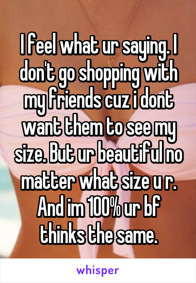 I feel what ur saying. I don't go shopping with my friends cuz i dont want them to see my size. But ur beautiful no matter what size u r. And im 100% ur bf thinks the same.