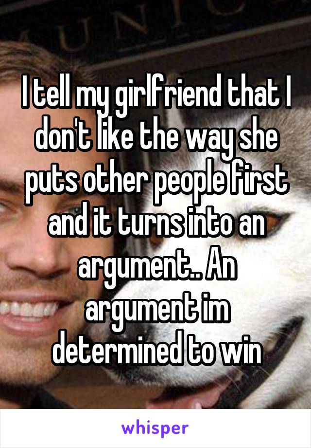 I tell my girlfriend that I don't like the way she puts other people first and it turns into an argument.. An argument im determined to win