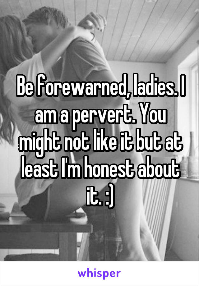 Be forewarned, ladies. I am a pervert. You might not like it but at least I'm honest about it. :)