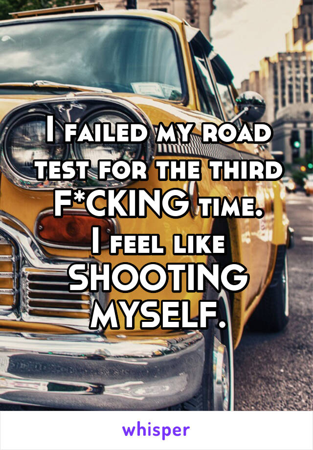 I failed my road test for the third F*CKING time.
I feel like SHOOTING MYSELF.