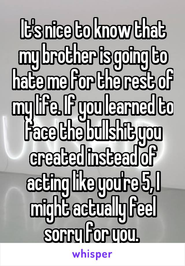 It's nice to know that my brother is going to hate me for the rest of my life. If you learned to face the bullshit you created instead of acting like you're 5, I might actually feel sorry for you. 