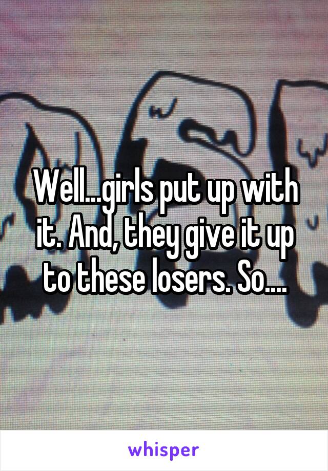 Well...girls put up with it. And, they give it up to these losers. So....