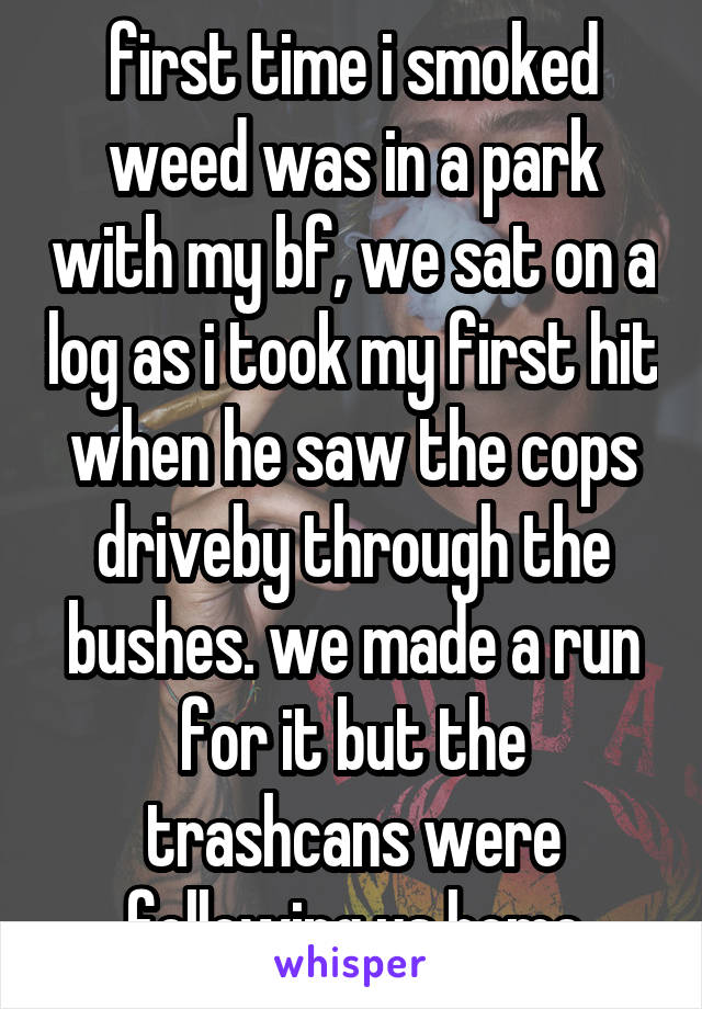 first time i smoked weed was in a park with my bf, we sat on a log as i took my first hit when he saw the cops driveby through the bushes. we made a run for it but the trashcans were following us home