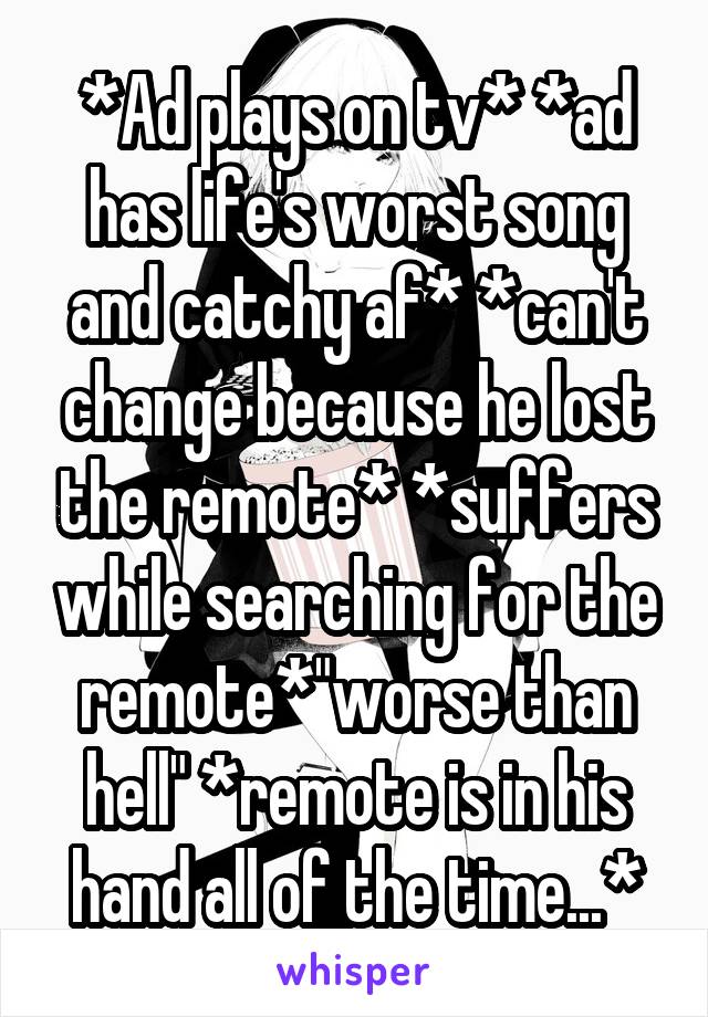 *Ad plays on tv* *ad has life's worst song and catchy af* *can't change because he lost the remote* *suffers while searching for the remote*"worse than hell" *remote is in his hand all of the time...*