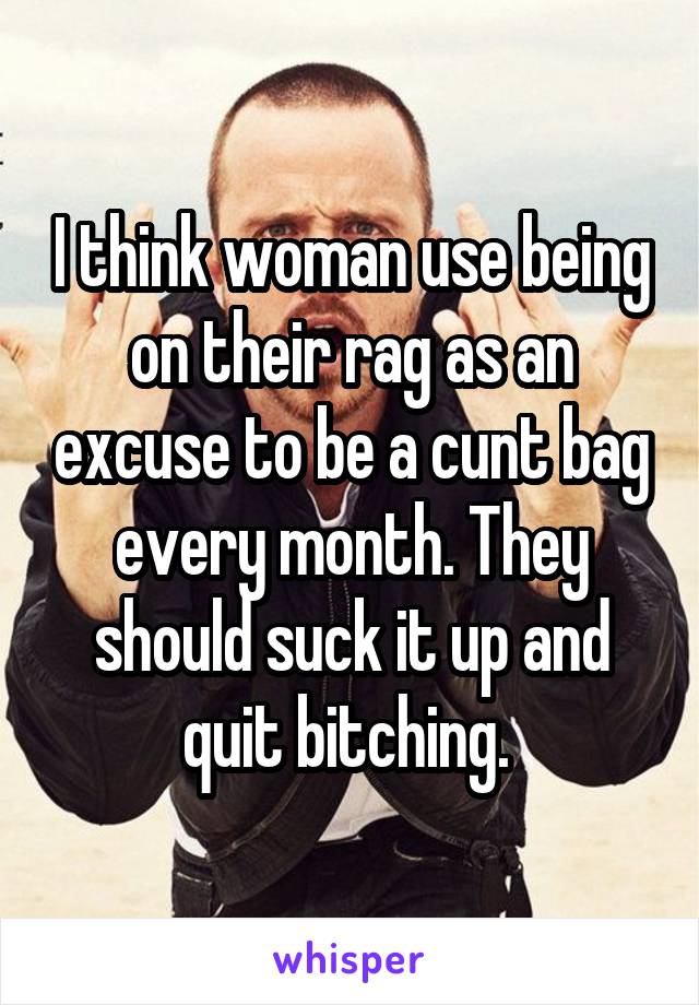 I think woman use being on their rag as an excuse to be a cunt bag every month. They should suck it up and quit bitching. 