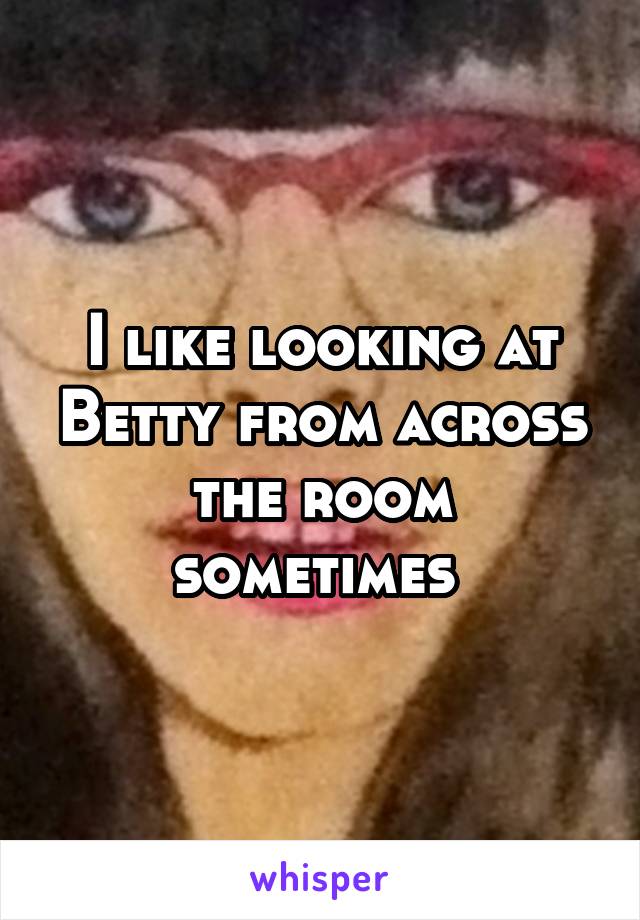 I like looking at Betty from across the room sometimes 