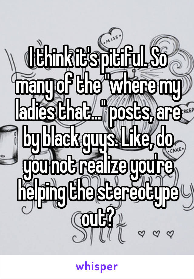 I think it's pitiful. So many of the "where my ladies that..." posts, are by black guys. Like, do you not realize you're helping the stereotype out?