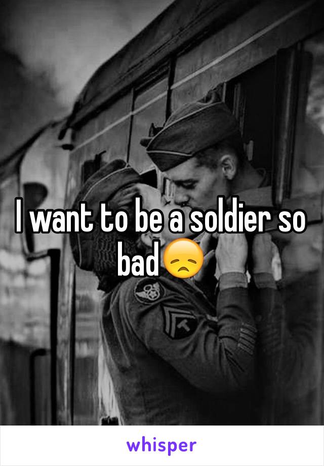 I want to be a soldier so bad😞