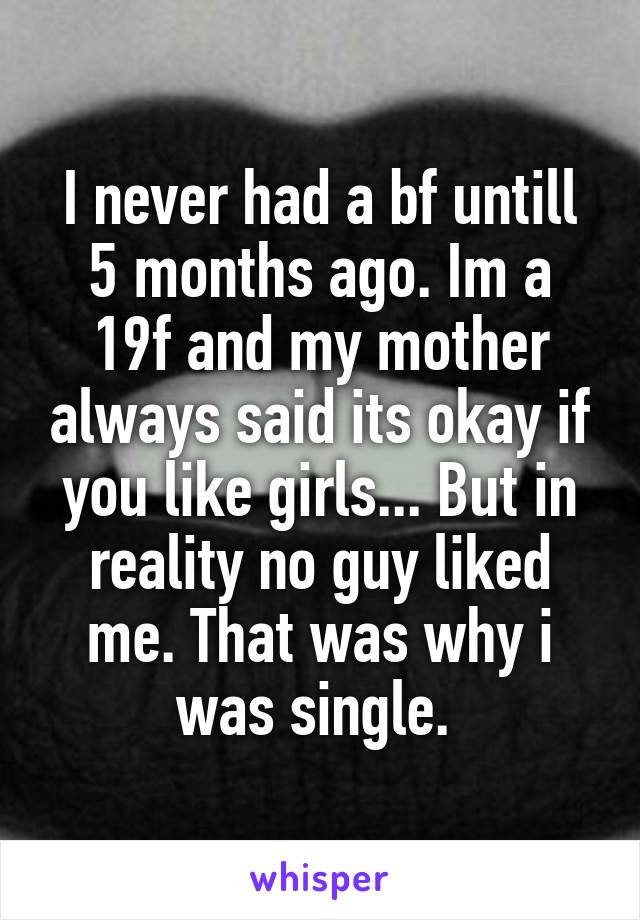 I never had a bf untill 5 months ago. Im a 19f and my mother always said its okay if you like girls... But in reality no guy liked me. That was why i was single. 