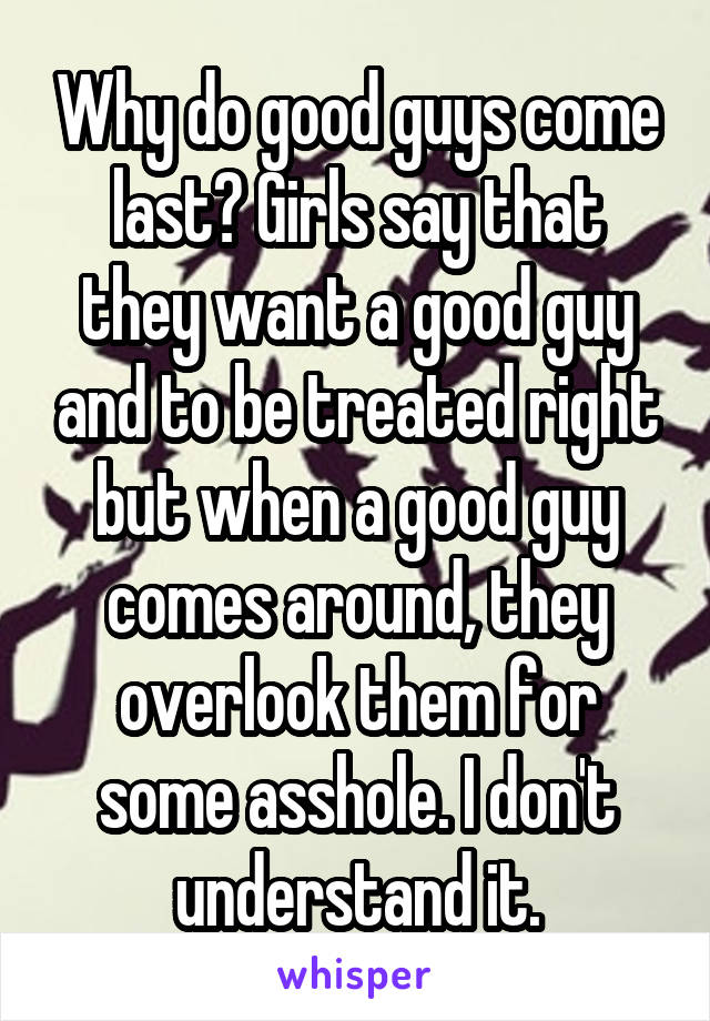 Why do good guys come last? Girls say that they want a good guy and to be treated right but when a good guy comes around, they overlook them for some asshole. I don't understand it.