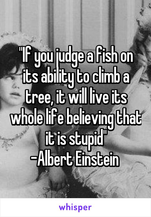 "If you judge a fish on its ability to climb a tree, it will live its whole life believing that it is stupid"
-Albert Einstein 