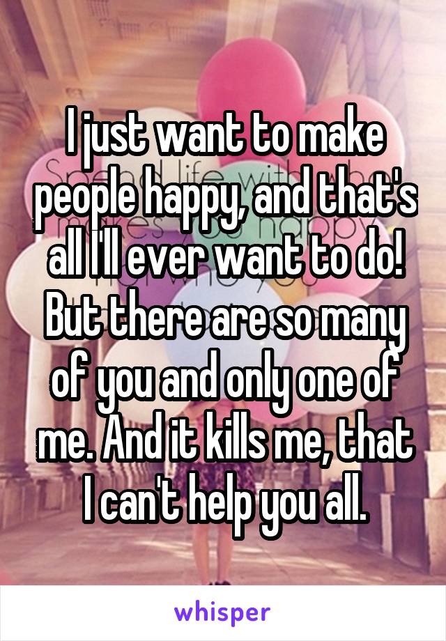 I just want to make people happy, and that's all I'll ever want to do! But there are so many of you and only one of me. And it kills me, that I can't help you all.