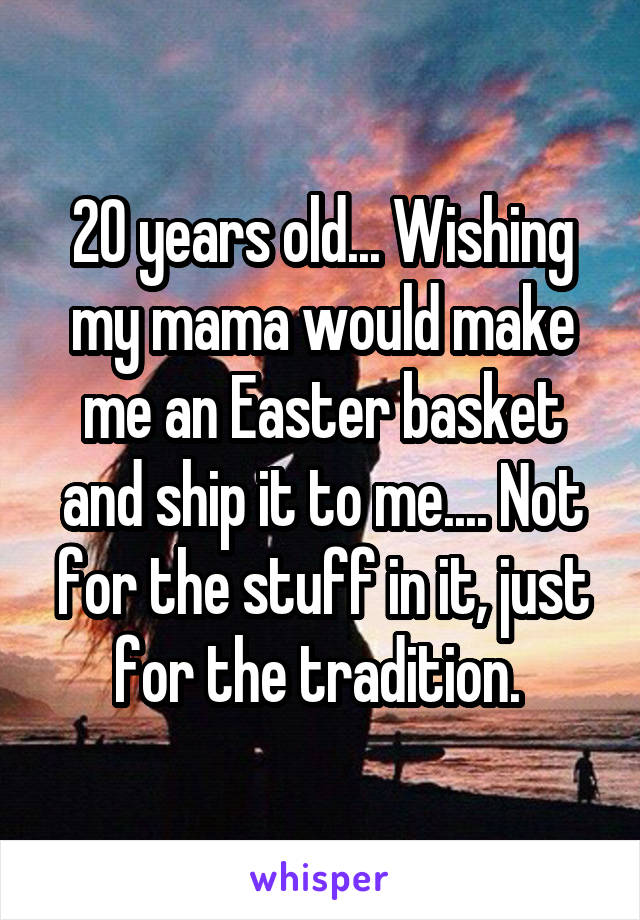 20 years old... Wishing my mama would make me an Easter basket and ship it to me.... Not for the stuff in it, just for the tradition. 