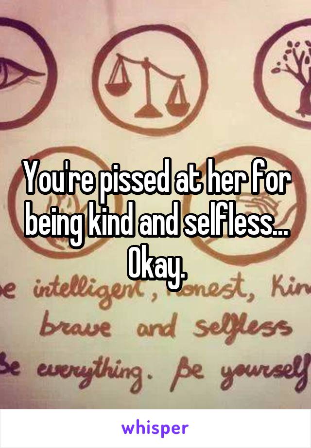 You're pissed at her for being kind and selfless... Okay.