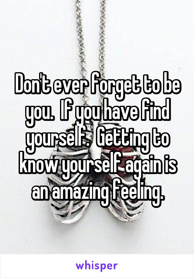 Don't ever forget to be you.  If you have find yourself.  Getting to know yourself again is an amazing feeling.