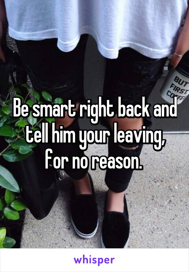 Be smart right back and tell him your leaving, for no reason. 