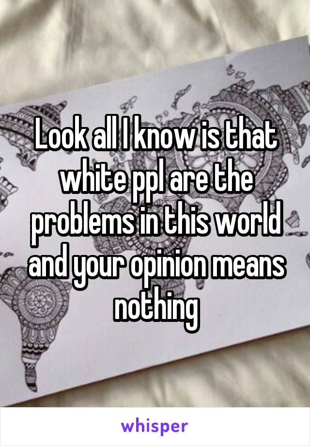 Look all I know is that white ppl are the problems in this world and your opinion means nothing