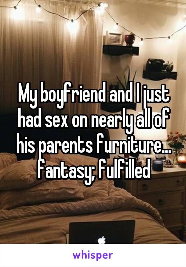 My boyfriend and I just had sex on nearly all of his parents furniture... fantasy; fulfilled