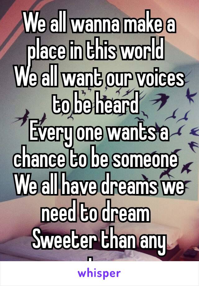 We all wanna make a place in this world 
We all want our voices to be heard 
Every one wants a chance to be someone 
We all have dreams we need to dream 
Sweeter than any star.