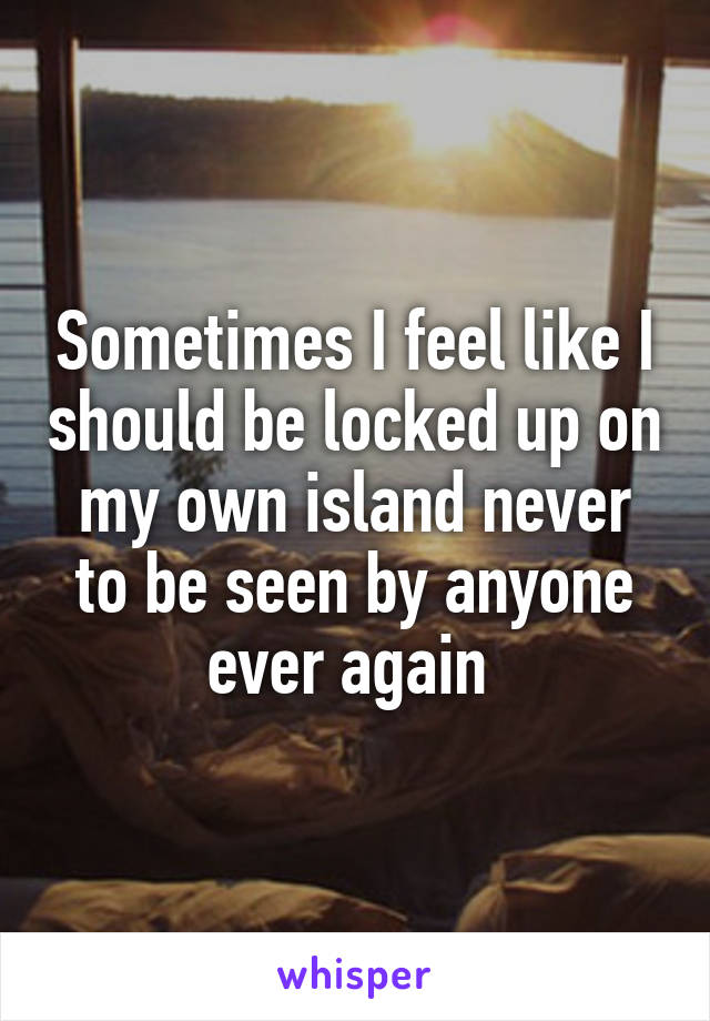 Sometimes I feel like I should be locked up on my own island never to be seen by anyone ever again 