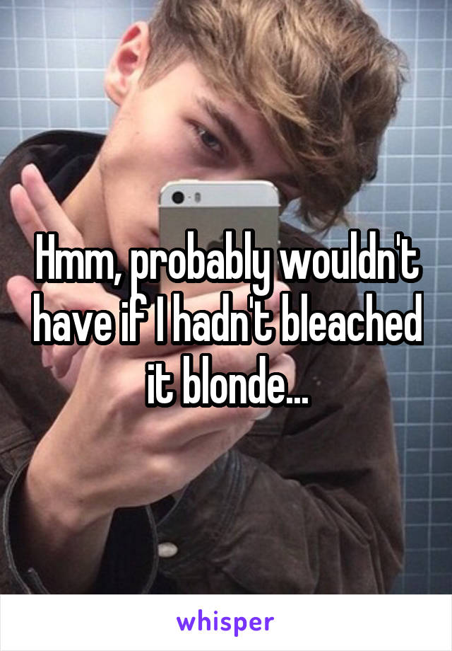 Hmm, probably wouldn't have if I hadn't bleached it blonde...