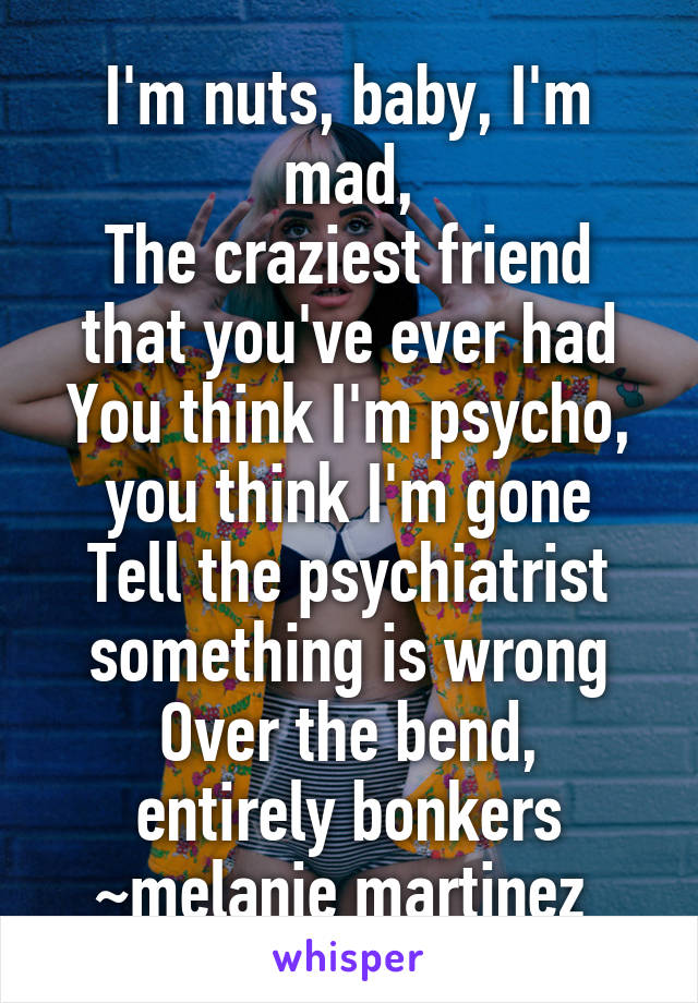 I'm nuts, baby, I'm mad,
The craziest friend that you've ever had
You think I'm psycho, you think I'm gone
Tell the psychiatrist something is wrong
Over the bend, entirely bonkers
~melanie martinez 