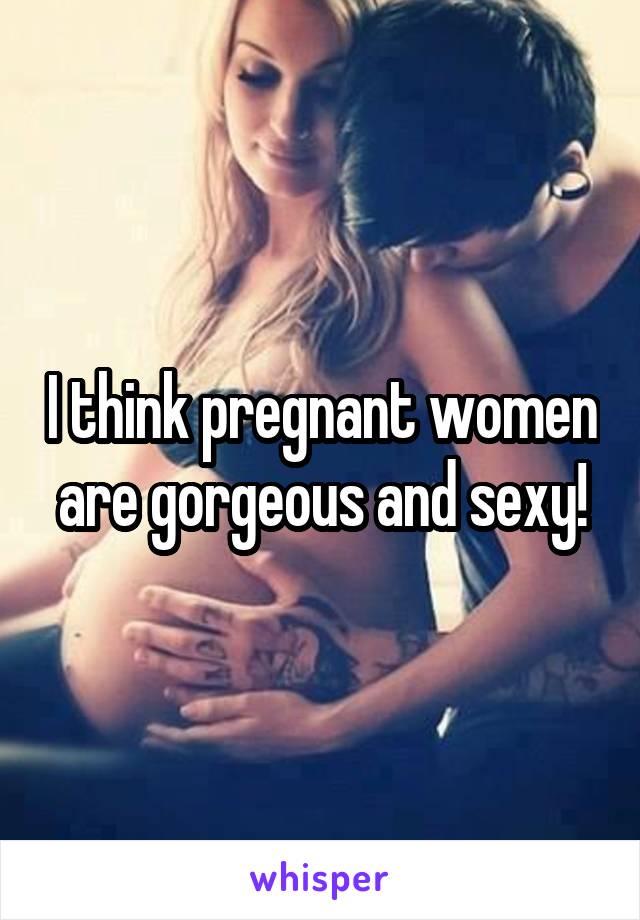 I think pregnant women are gorgeous and sexy!