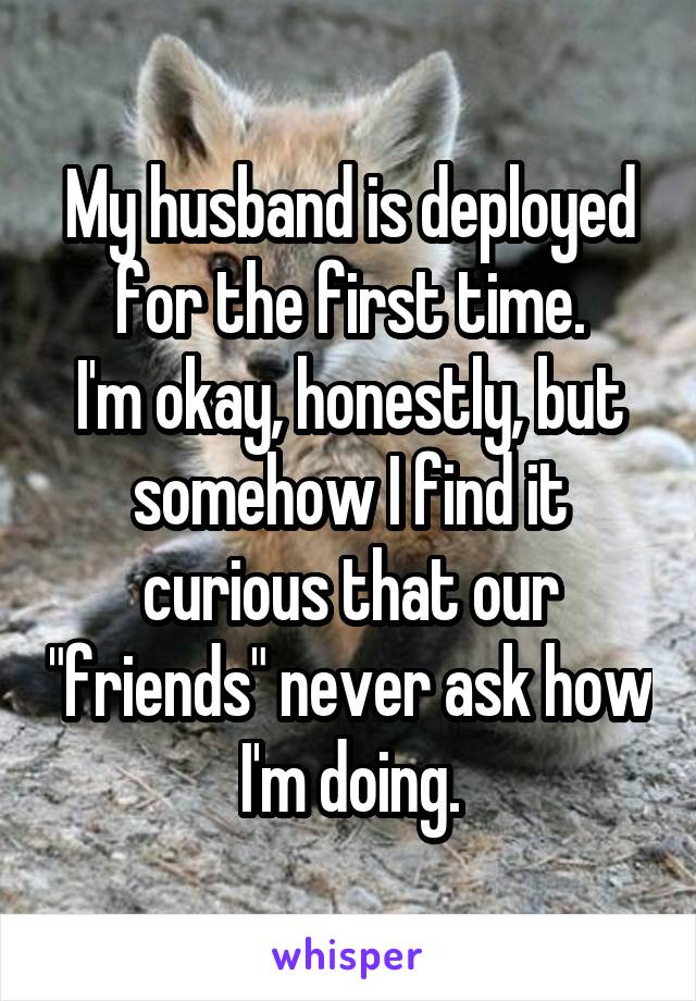 My husband is deployed for the first time.
I'm okay, honestly, but somehow I find it curious that our "friends" never ask how I'm doing.