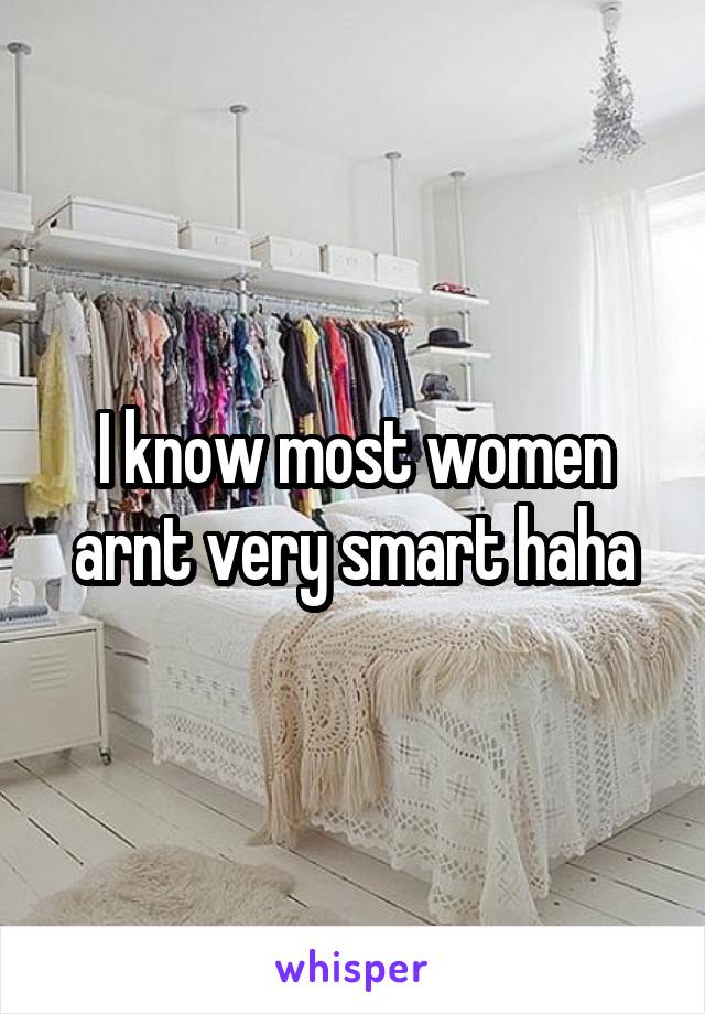 I know most women arnt very smart haha