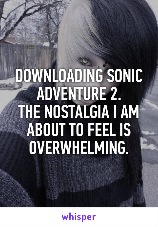 DOWNLOADING SONIC ADVENTURE 2.
THE NOSTALGIA I AM ABOUT TO FEEL IS OVERWHELMING.