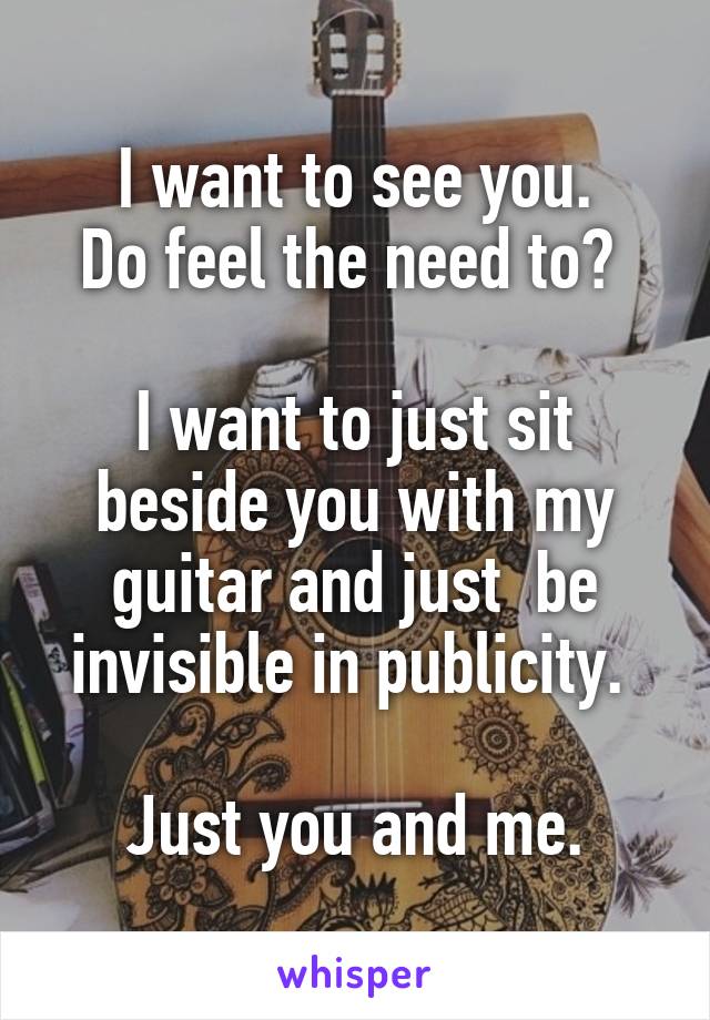 I want to see you.
Do feel the need to? 

I want to just sit beside you with my guitar and just  be invisible in publicity. 

Just you and me.