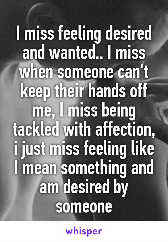 I miss feeling desired and wanted.. I miss when someone can't keep their hands off me, I miss being tackled with affection, i just miss feeling like I mean something and am desired by someone