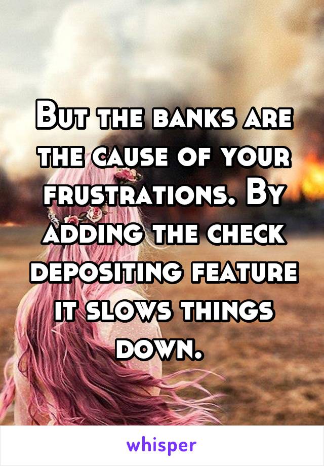 But the banks are the cause of your frustrations. By adding the check depositing feature it slows things down. 