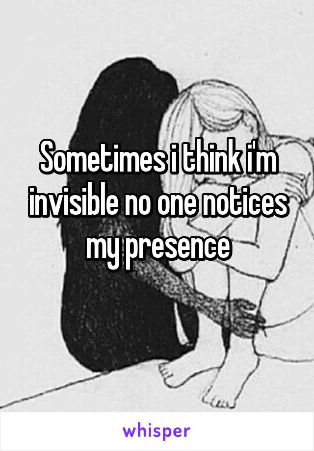 Sometimes i think i'm invisible no one notices my presence
