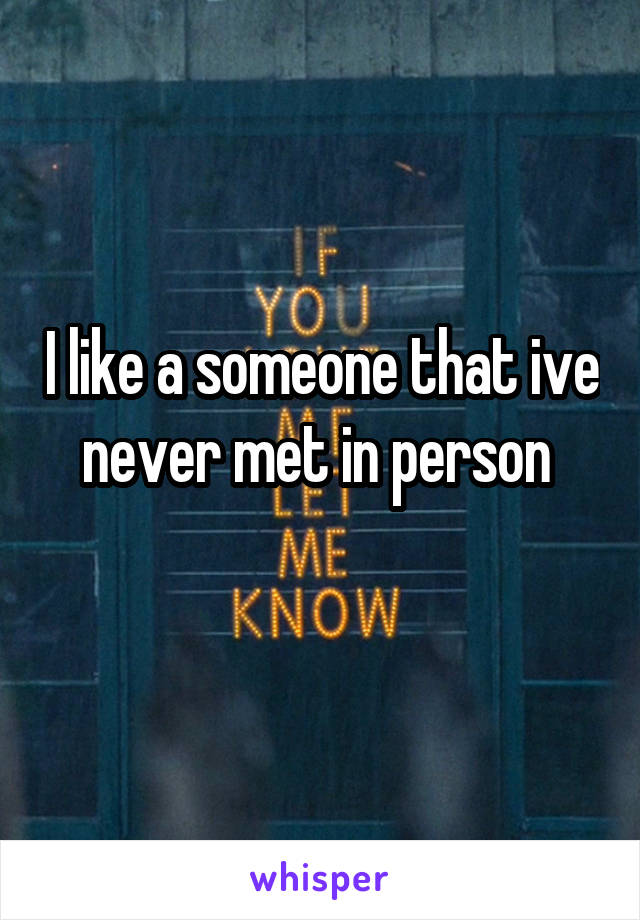 I like a someone that ive never met in person 
