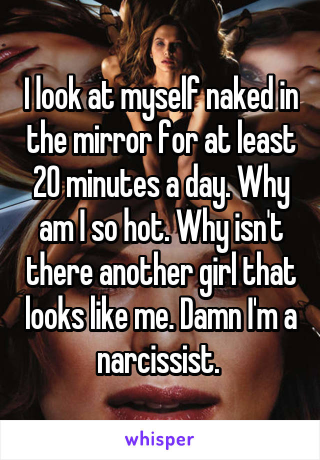 I look at myself naked in the mirror for at least 20 minutes a day. Why am I so hot. Why isn't there another girl that looks like me. Damn I'm a narcissist. 