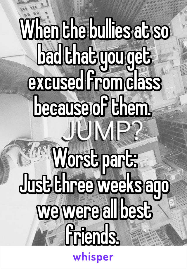 When the bullies at so bad that you get excused from class because of them. 

Worst part:
Just three weeks ago we were all best friends. 