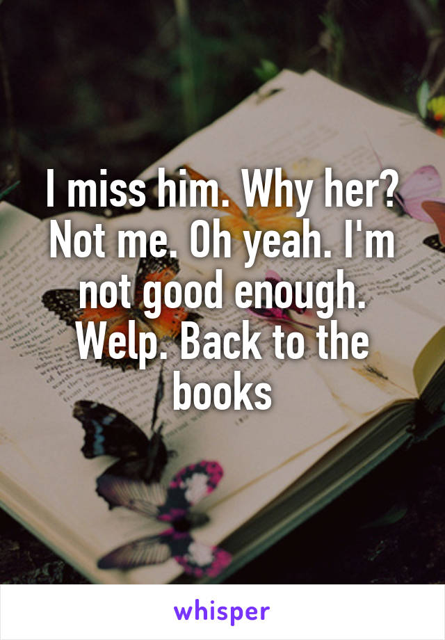 I miss him. Why her? Not me. Oh yeah. I'm not good enough. Welp. Back to the books
