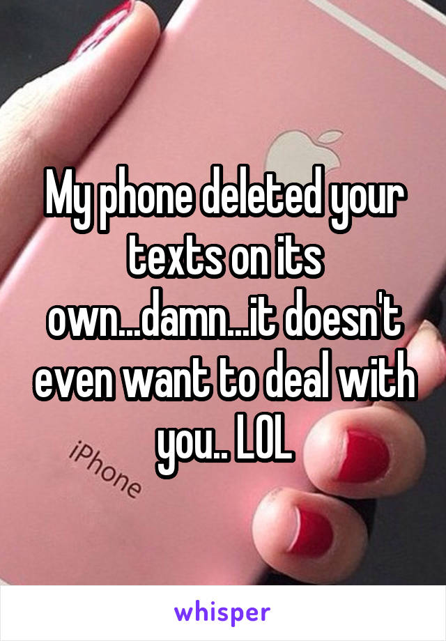 My phone deleted your texts on its own...damn...it doesn't even want to deal with you.. LOL