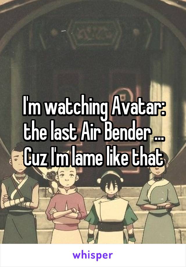 I'm watching Avatar: the last Air Bender ...
Cuz I'm lame like that