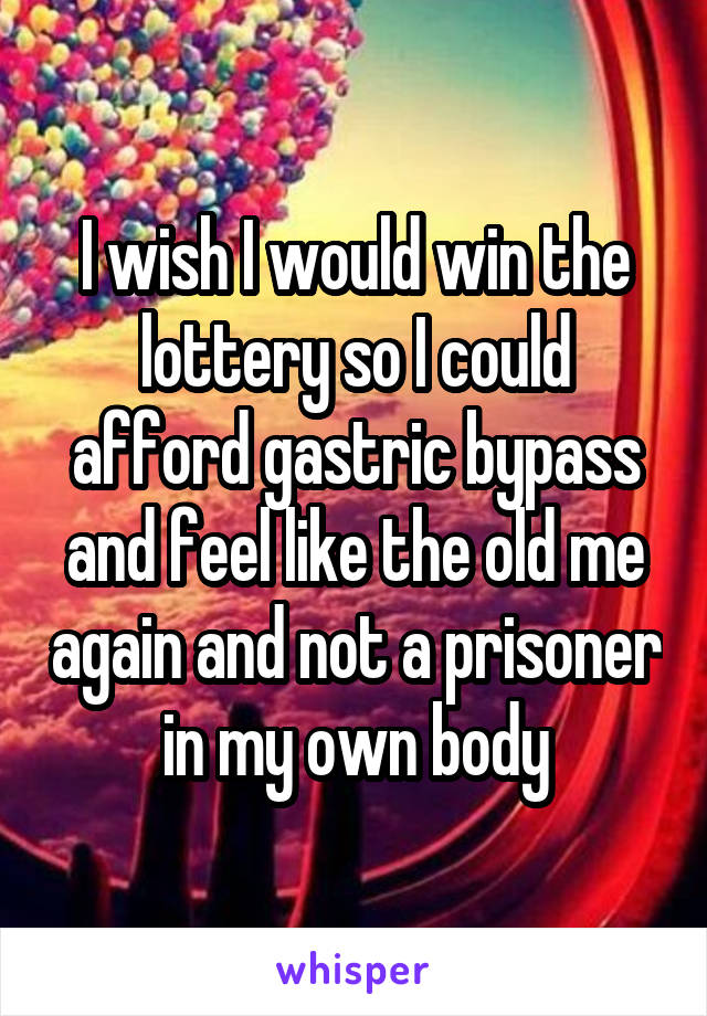 I wish I would win the lottery so I could afford gastric bypass and feel like the old me again and not a prisoner in my own body