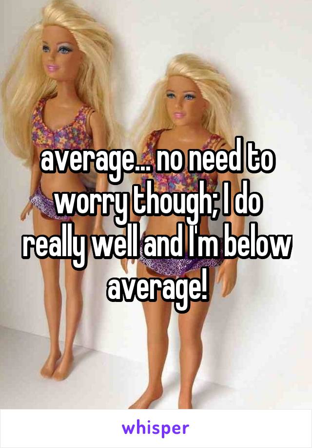 average... no need to worry though; I do really well and I'm below average!