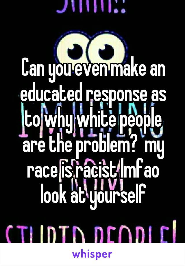 Can you even make an educated response as to why white people are the problem?  my race is racist lmfao look at yourself