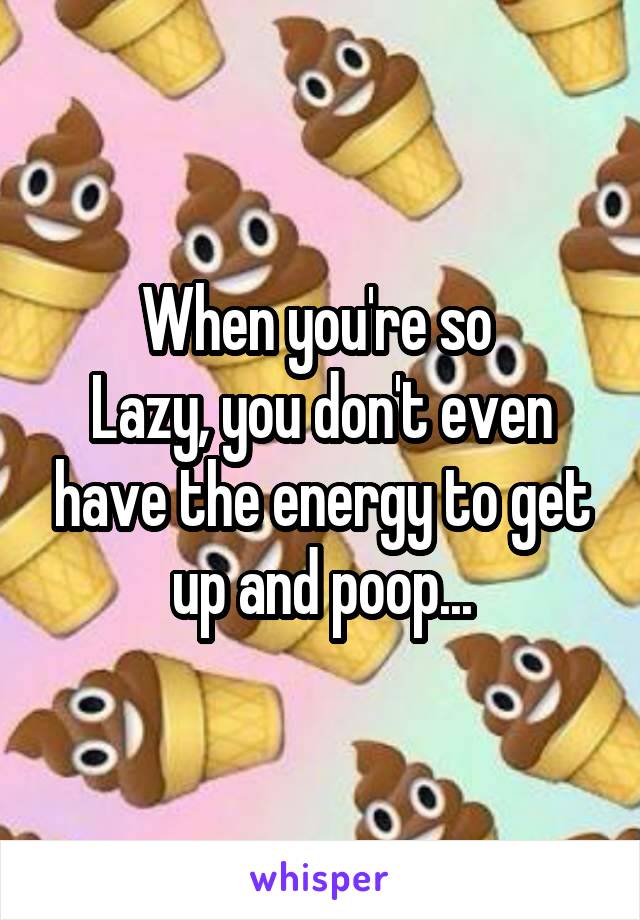 When you're so 
Lazy, you don't even have the energy to get up and poop...