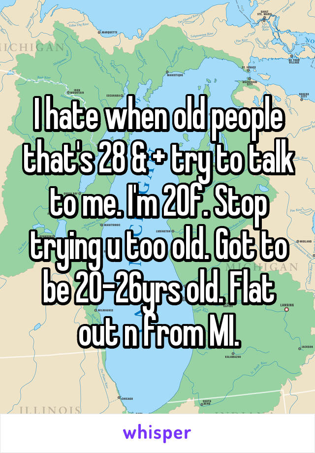 I hate when old people that's 28 & + try to talk to me. I'm 20f. Stop trying u too old. Got to be 20-26yrs old. Flat out n from MI.