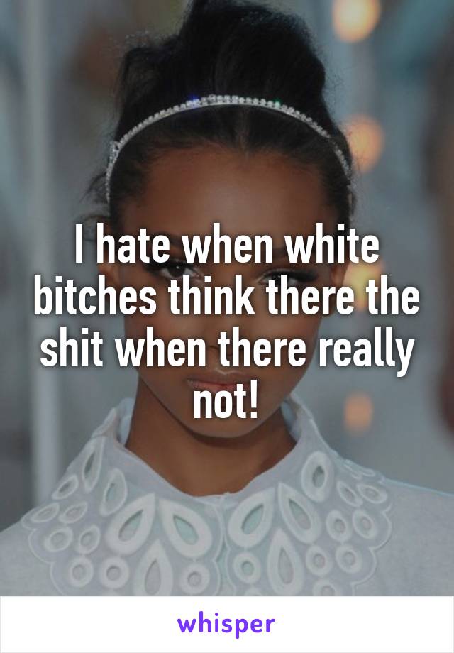 I hate when white bitches think there the shit when there really not!